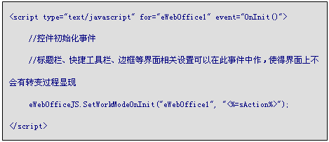 文本框: <script type="text/javascript" for="eWebOffice1" event="OnInit()">
	//控件初始化事件
	//标题栏、快捷工具栏、边框等界面相关设置可以在此事件中作，使得界面上不会有转变过程显现
	eWebOfficeJS.SetWorkModeOnInit("eWebOffice1", "<%=sAction%>");
</script>
