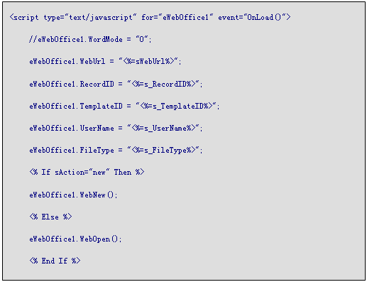 文本框: <script type="text/javascript" for="eWebOffice1" event="OnLoad()">
	//eWebOffice1.WordMode = "0";
	eWebOffice1.WebUrl = "<%=sWebUrl%>";
	eWebOffice1.RecordID = "<%=s_RecordID%>";
	eWebOffice1.TemplateID = "<%=s_TemplateID%>";
	eWebOffice1.UserName = "<%=s_UserName%>";
	eWebOffice1.FileType = "<%=s_FileType%>";
	<% If sAction="new" Then %>
	eWebOffice1.WebNew();
	<% Else %>
	eWebOffice1.WebOpen();
	<% End If %>
	
 
</script>
