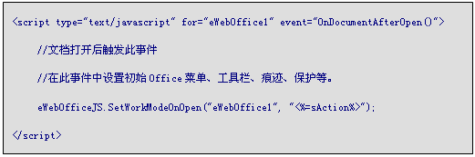 文本框: <script type="text/javascript" for="eWebOffice1" event="OnDocumentAfterOpen()">
	//文档打开后触发此事件
	//在此事件中设置初始Office菜单、工具栏、痕迹、保护等。
	eWebOfficeJS.SetWorkModeOnOpen("eWebOffice1", "<%=sAction%>");
</script>	

